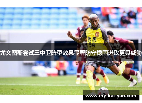 尤文图斯尝试三中卫阵型效果显著防守稳固进攻更具威胁 尤文图斯尝试三中卫阵型效果显著防守稳固进攻更具威胁